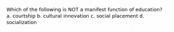 Which of the following is NOT a manifest function of education? a. courtship b. cultural innovation c. social placement d. socialization