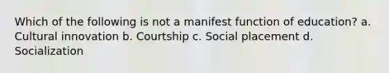 Which of the following is not a manifest function of education? a. Cultural innovation b. Courtship c. Social placement d. Socialization