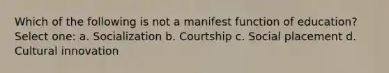 Which of the following is not a manifest function of education? Select one: a. Socialization b. Courtship c. Social placement d. Cultural innovation