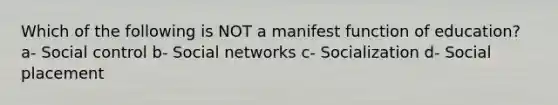 Which of the following is NOT a manifest function of education? a- Social control b- Social networks c- Socialization d- Social placement