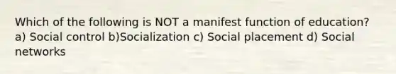 Which of the following is NOT a manifest function of education? a) Social control b)Socialization c) Social placement d) Social networks