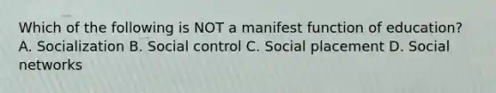 Which of the following is NOT a manifest function of education? A. Socialization B. Social control C. Social placement D. Social networks