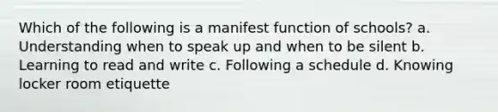 Which of the following is a manifest function of schools? a. Understanding when to speak up and when to be silent b. Learning to read and write c. Following a schedule d. Knowing locker room etiquette