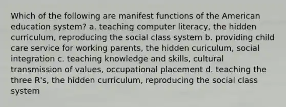 Which of the following are manifest functions of the American education system? a. teaching computer literacy, the hidden curriculum, reproducing the social class system b. providing child care service for working parents, the hidden curiculum, social integration c. teaching knowledge and skills, cultural transmission of values, occupational placement d. teaching the three R's, the hidden curriculum, reproducing the social class system