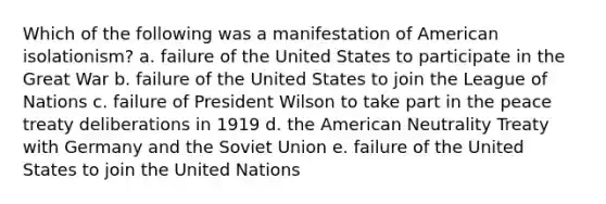 Which of the following was a manifestation of American isolationism? a. failure of the United States to participate in the Great War b. failure of the United States to join the League of Nations c. failure of President Wilson to take part in the peace treaty deliberations in 1919 d. the American Neutrality Treaty with Germany and the Soviet Union e. failure of the United States to join the United Nations