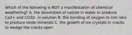 Which of the following is NOT a manifestation of chemical weathering? A. the dissolution of calcite in water to produce Ca2+ and CO32- in solution B. the bonding of oxygen to iron ions to produce oxide minerals C. the growth of ice crystals in cracks to wedge the cracks open