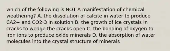 which of the following is NOT A manifestation of chemical weathering? A. the dissolution of calcite in water to produce CA2+ and CO2-3 in solution B. the growth of ice crystals in cracks to wedge the cracks open C. the bonding of oxygen to iron ions to produce oxide minerals D. the absorption of water molecules into the crystal structure of minerals