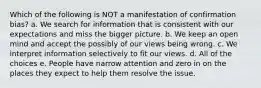 Which of the following is NOT a manifestation of confirmation bias? a. We search for information that is consistent with our expectations and miss the bigger picture. b. We keep an open mind and accept the possibly of our views being wrong. c. We interpret information selectively to fit our views. d. All of the choices e. People have narrow attention and zero in on the places they expect to help them resolve the issue.