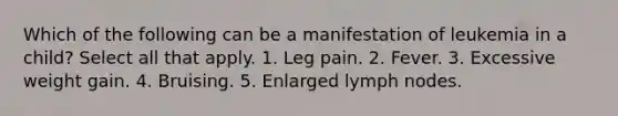 Which of the following can be a manifestation of leukemia in a child? Select all that apply. 1. Leg pain. 2. Fever. 3. Excessive weight gain. 4. Bruising. 5. Enlarged lymph nodes.