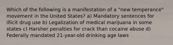 Which of the following is a manifestation of a "new temperance" movement in the United States? a) Mandatory sentences for illicit drug use b) Legalization of medical marijuana in some states c) Harsher penalties for crack than cocaine abuse d) Federally mandated 21-year-old drinking age laws