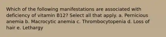 Which of the following manifestations are associated with deficiency of vitamin B12? Select all that apply. a. Pernicious anemia b. Macrocytic anemia c. Thrombocytopenia d. Loss of hair e. Lethargy