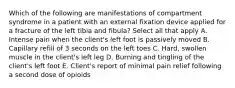 Which of the following are manifestations of compartment syndrome in a patient with an external fixation device applied for a fracture of the left tibia and fibula? Select all that apply A. Intense pain when the client's left foot is passively moved B. Capillary refill of 3 seconds on the left toes C. Hard, swollen muscle in the client's left leg D. Burning and tingling of the client's left foot E. Client's report of minimal pain relief following a second dose of opioids