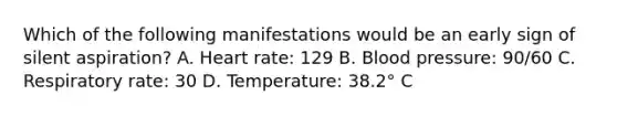 Which of the following manifestations would be an early sign of silent aspiration? A. Heart rate: 129 B. Blood pressure: 90/60 C. Respiratory rate: 30 D. Temperature: 38.2° C