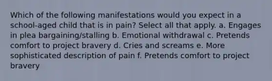 Which of the following manifestations would you expect in a school-aged child that is in pain? Select all that apply. a. Engages in plea bargaining/stalling b. Emotional withdrawal c. Pretends comfort to project bravery d. Cries and screams e. More sophisticated description of pain f. Pretends comfort to project bravery