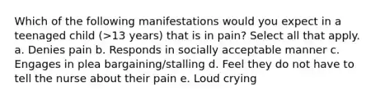 Which of the following manifestations would you expect in a teenaged child (>13 years) that is in pain? Select all that apply. a. Denies pain b. Responds in socially acceptable manner c. Engages in plea bargaining/stalling d. Feel they do not have to tell the nurse about their pain e. Loud crying