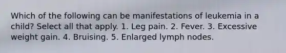 Which of the following can be manifestations of leukemia in a child? Select all that apply. 1. Leg pain. 2. Fever. 3. Excessive weight gain. 4. Bruising. 5. Enlarged lymph nodes.