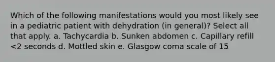 Which of the following manifestations would you most likely see in a pediatric patient with dehydration (in general)? Select all that apply. a. Tachycardia b. Sunken abdomen c. Capillary refill <2 seconds d. Mottled skin e. Glasgow coma scale of 15