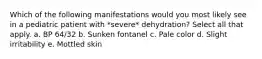 Which of the following manifestations would you most likely see in a pediatric patient with *severe* dehydration? Select all that apply. a. BP 64/32 b. Sunken fontanel c. Pale color d. Slight irritability e. Mottled skin