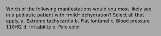 Which of the following manifestations would you most likely see in a pediatric patient with *mild* dehydration? Select all that apply. a. Extreme tachycardia b. Flat fontanel c. Blood pressure 110/62 d. Irritability e. Pale color