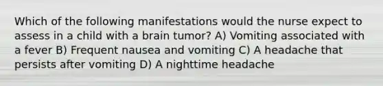 Which of the following manifestations would the nurse expect to assess in a child with a brain tumor? A) Vomiting associated with a fever B) Frequent nausea and vomiting C) A headache that persists after vomiting D) A nighttime headache