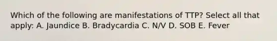 Which of the following are manifestations of TTP? Select all that apply: A. Jaundice B. Bradycardia C. N/V D. SOB E. Fever