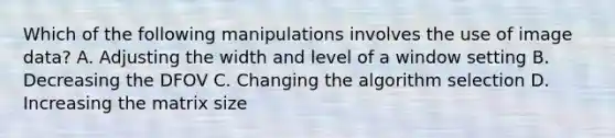 Which of the following manipulations involves the use of image data? A. Adjusting the width and level of a window setting B. Decreasing the DFOV C. Changing the algorithm selection D. Increasing the matrix size