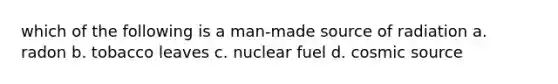 which of the following is a man-made source of radiation a. radon b. tobacco leaves c. nuclear fuel d. cosmic source