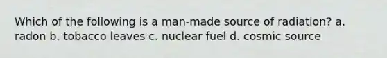 Which of the following is a man-made source of radiation? a. radon b. tobacco leaves c. nuclear fuel d. cosmic source