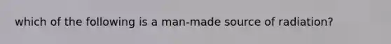 which of the following is a man-made source of radiation?