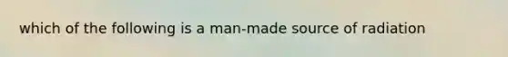 which of the following is a man-made source of radiation