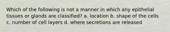 Which of the following is not a manner in which any epithelial tissues or glands are classified? a. location b. shape of the cells c. number of cell layers d. where secretions are released