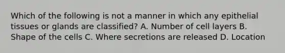 Which of the following is not a manner in which any epithelial tissues or glands are classified? A. Number of cell layers B. Shape of the cells C. Where secretions are released D. Location