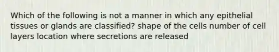 Which of the following is not a manner in which any epithelial tissues or glands are classified? shape of the cells number of cell layers location where secretions are released