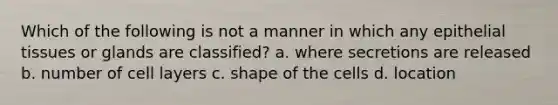 Which of the following is not a manner in which any epithelial tissues or glands are classified? a. where secretions are released b. number of cell layers c. shape of the cells d. location