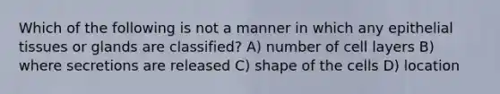 Which of the following is not a manner in which any <a href='https://www.questionai.com/knowledge/k7dms5lrVY-epithelial-tissue' class='anchor-knowledge'>epithelial tissue</a>s or glands are classified? A) number of cell layers B) where secretions are released C) shape of the cells D) location