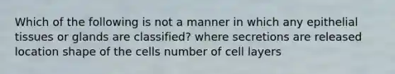 Which of the following is not a manner in which any epithelial tissues or glands are classified? where secretions are released location shape of the cells number of cell layers