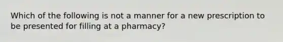 Which of the following is not a manner for a new prescription to be presented for filling at a pharmacy?