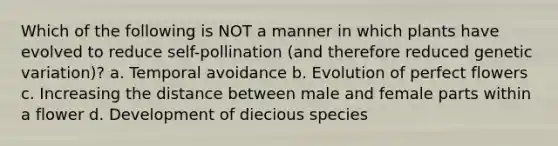 Which of the following is NOT a manner in which plants have evolved to reduce self-pollination (and therefore reduced genetic variation)? a. Temporal avoidance b. Evolution of perfect flowers c. Increasing the distance between male and female parts within a flower d. Development of diecious species