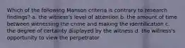 Which of the following Manson criteria is contrary to research findings? a. the witness's level of attention b. the amount of time between witnessing the crime and making the identification c. the degree of certainty displayed by the witness d. the witness's opportunity to view the perpetrator