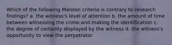 Which of the following Manson criteria is contrary to research findings? a. the witness's level of attention b. the amount of time between witnessing the crime and making the identification c. the degree of certainty displayed by the witness d. the witness's opportunity to view the perpetrator