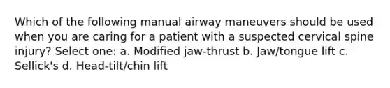 Which of the following manual airway maneuvers should be used when you are caring for a patient with a suspected cervical spine injury? Select one: a. Modified jaw-thrust b. Jaw/tongue lift c. Sellick's d. Head-tilt/chin lift