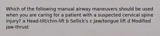 Which of the following manual airway maneuvers should be used when you are caring for a patient with a suspected cervical spine injury? a Head-tilt/chin-lift b Sellick's c Jaw/tongue lift d Modified jaw-thrust