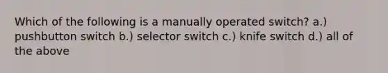 Which of the following is a manually operated switch? a.) pushbutton switch b.) selector switch c.) knife switch d.) all of the above