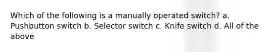 Which of the following is a manually operated switch? a. Pushbutton switch b. Selector switch c. Knife switch d. All of the above