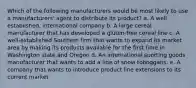 Which of the following manufacturers would be most likely to use a manufacturers' agent to distribute its product? a. A well established, international company b. A large cereal manufacturer that has developed a gluten-free cereal line c. A well-established Southern firm that wants to expand its market area by making its products available for the first time in Washington state and Oregon d. An international sporting goods manufacturer that wants to add a line of snow toboggans. e. A company that wants to introduce product line extensions to its current market