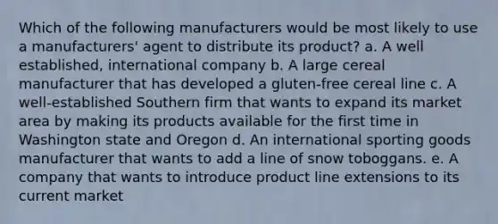 Which of the following manufacturers would be most likely to use a manufacturers' agent to distribute its product? a. A well established, international company b. A large cereal manufacturer that has developed a gluten-free cereal line c. A well-established Southern firm that wants to expand its market area by making its products available for the first time in Washington state and Oregon d. An international sporting goods manufacturer that wants to add a line of snow toboggans. e. A company that wants to introduce product line extensions to its current market