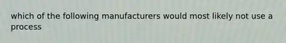 which of the following manufacturers would most likely not use a process