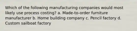 Which of the following manufacturing companies would most likely use process costing? a. Made-to-order furniture manufacturer b. Home building company c. Pencil factory d. Custom sailboat factory