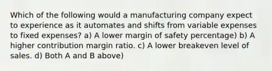 Which of the following would a manufacturing company expect to experience as it automates and shifts from variable expenses to fixed expenses? a) A lower <a href='https://www.questionai.com/knowledge/kzdyOdD4hN-margin-of-safety' class='anchor-knowledge'>margin of safety</a> percentage) b) A higher contribution margin ratio. c) A lower breakeven level of sales. d) Both A and B above)