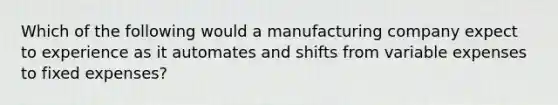 Which of the following would a manufacturing company expect to experience as it automates and shifts from variable expenses to fixed expenses?